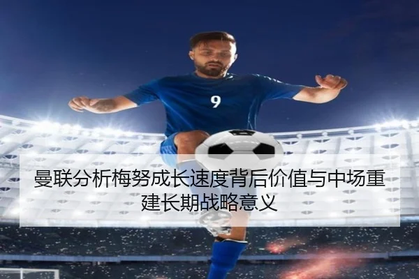 曼联分析梅努成长速度背后价值与中场重建长期战略意义