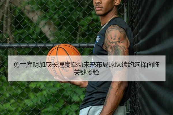 勇士库明加成长速度牵动未来布局球队续约选择面临关键考验