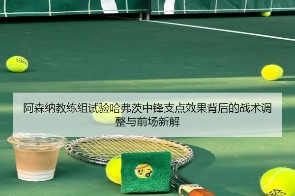 阿森纳教练组试验哈弗茨中锋支点效果背后的战术调整与前场新解