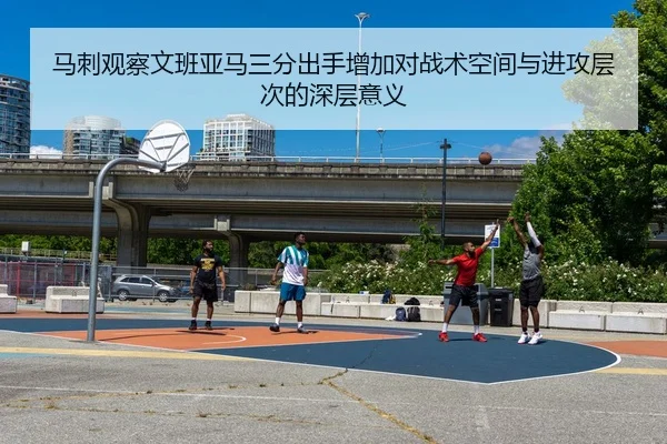 马刺观察文班亚马三分出手增加对战术空间与进攻层次的深层意义