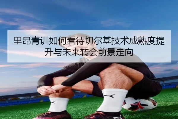 里昂青训如何看待切尔基技术成熟度提升与未来转会前景走向