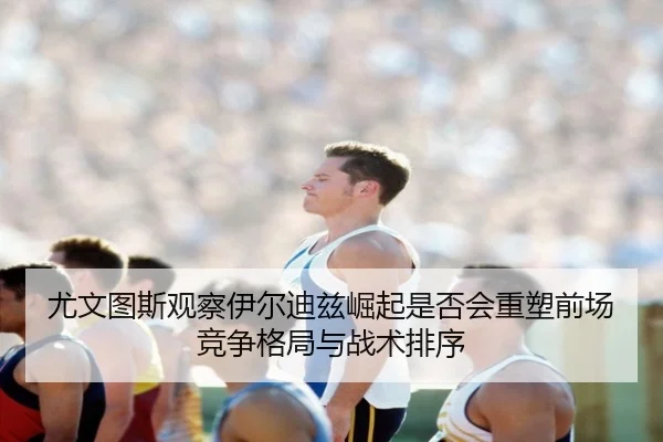 尤文图斯观察伊尔迪兹崛起是否会重塑前场竞争格局与战术排序
