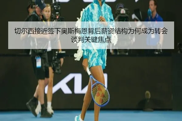 切尔西接近签下奥斯梅恩背后薪资结构为何成为转会谈判关键焦点